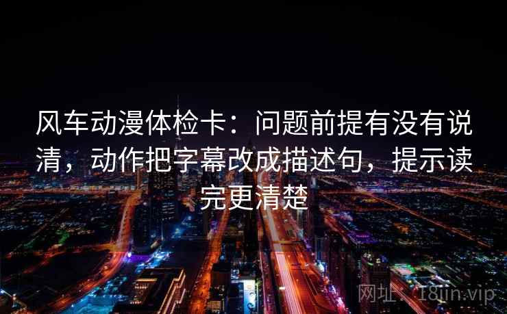 风车动漫体检卡：问题前提有没有说清，动作把字幕改成描述句，提示读完更清楚