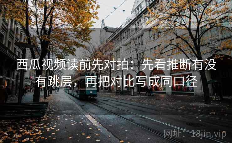 西瓜视频读前先对拍：先看推断有没有跳层，再把对比写成同口径