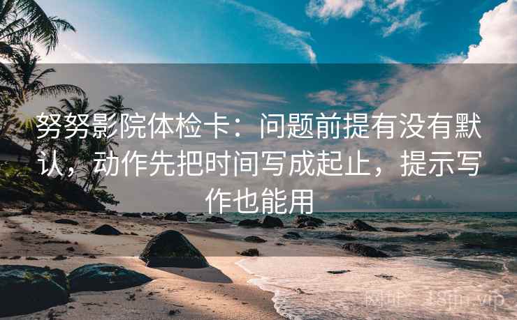 努努影院体检卡：问题前提有没有默认，动作先把时间写成起止，提示写作也能用