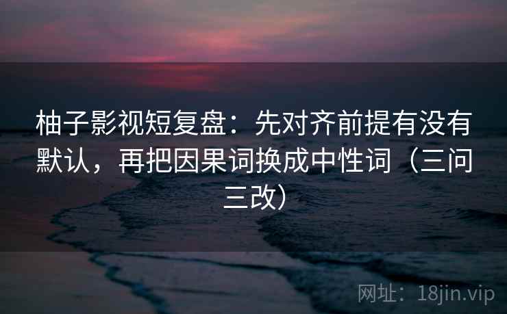 柚子影视短复盘：先对齐前提有没有默认，再把因果词换成中性词（三问三改）