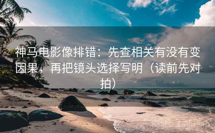 神马电影像排错：先查相关有没有变因果，再把镜头选择写明（读前先对拍）