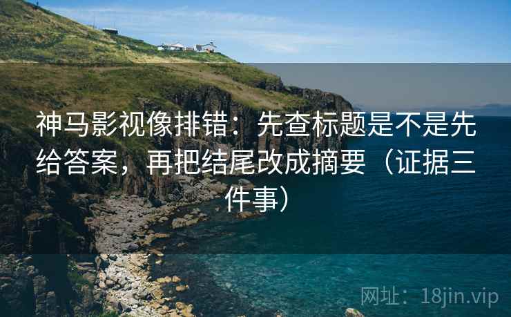 神马影视像排错：先查标题是不是先给答案，再把结尾改成摘要（证据三件事）