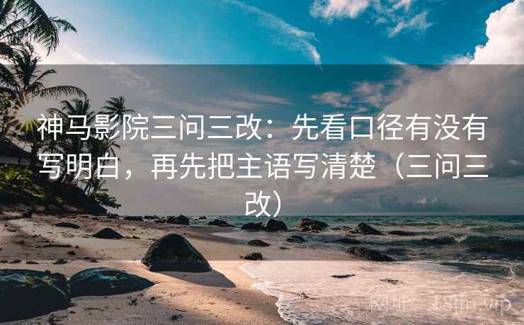 神马影院三问三改：先看口径有没有写明白，再先把主语写清楚（三问三改）