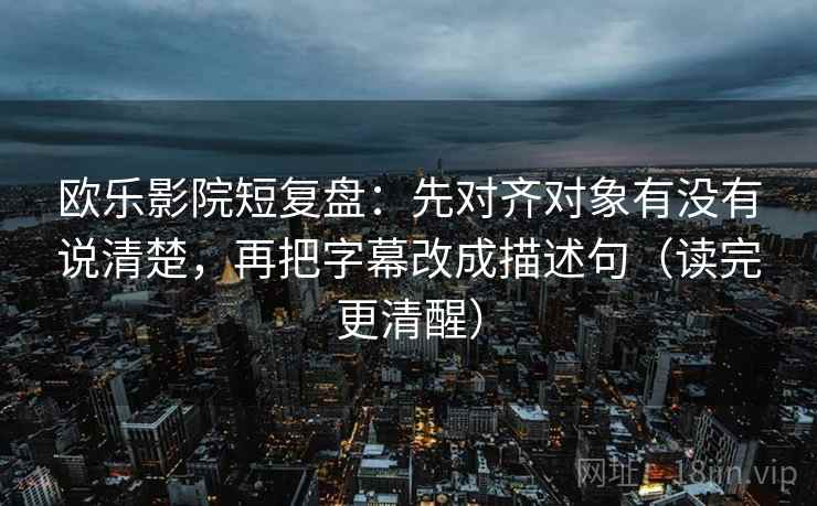欧乐影院短复盘：先对齐对象有没有说清楚，再把字幕改成描述句（读完更清醒）