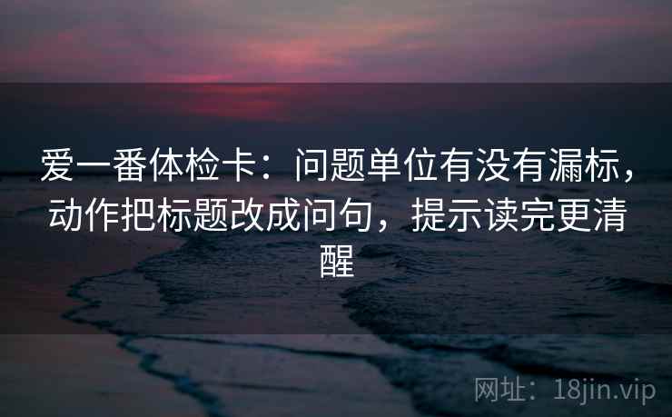 爱一番体检卡：问题单位有没有漏标，动作把标题改成问句，提示读完更清醒