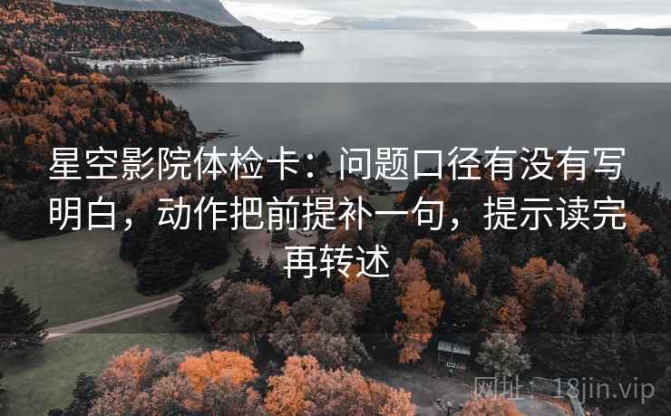 星空影院体检卡：问题口径有没有写明白，动作把前提补一句，提示读完再转述