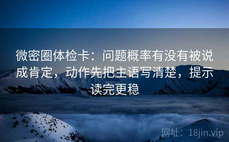 微密圈体检卡：问题概率有没有被说成肯定，动作先把主语写清楚，提示读完更稳