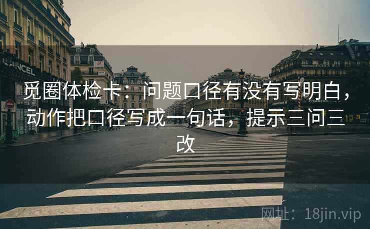 觅圈体检卡：问题口径有没有写明白，动作把口径写成一句话，提示三问三改