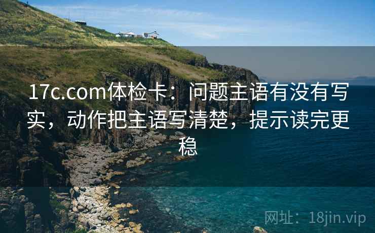 17c.com体检卡：问题主语有没有写实，动作把主语写清楚，提示读完更稳