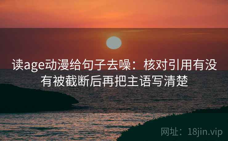 读age动漫给句子去噪：核对引用有没有被截断后再把主语写清楚