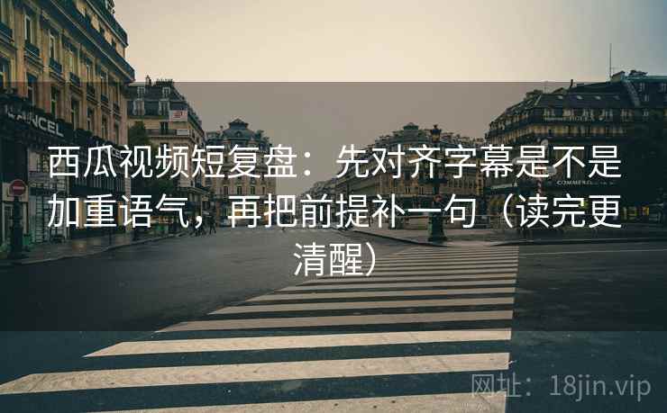 西瓜视频短复盘：先对齐字幕是不是加重语气，再把前提补一句（读完更清醒）