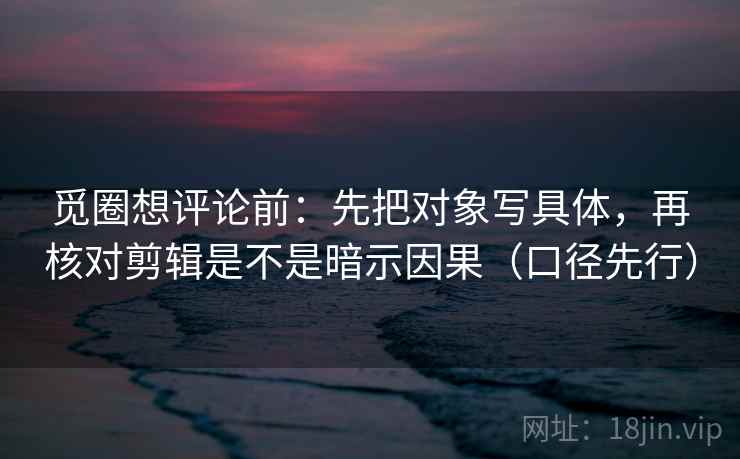 觅圈想评论前：先把对象写具体，再核对剪辑是不是暗示因果（口径先行）