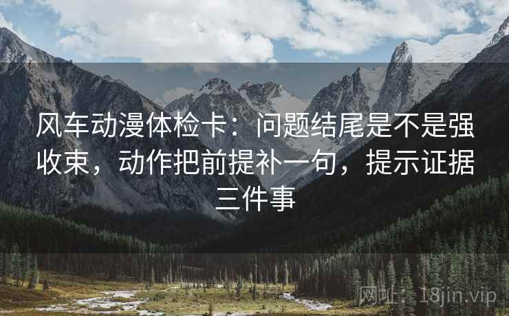 风车动漫体检卡：问题结尾是不是强收束，动作把前提补一句，提示证据三件事