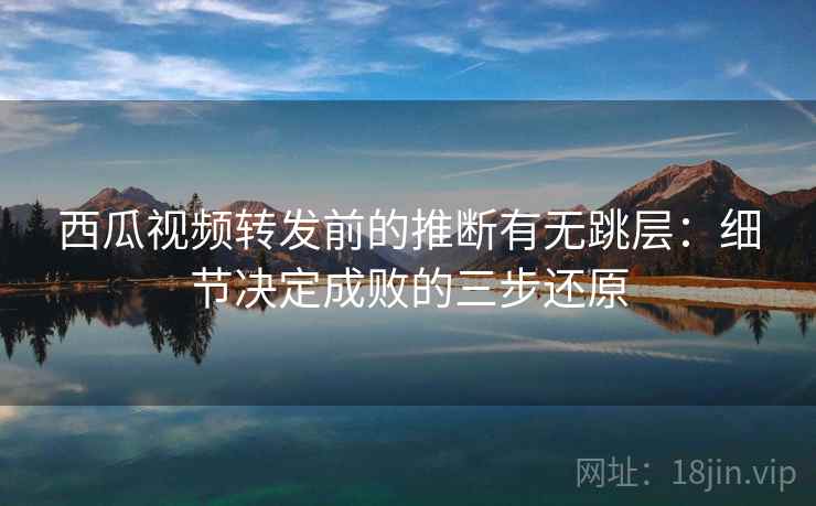 西瓜视频转发前的推断有无跳层：细节决定成败的三步还原