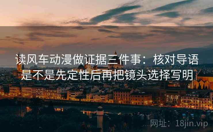 读风车动漫做证据三件事：核对导语是不是先定性后再把镜头选择写明