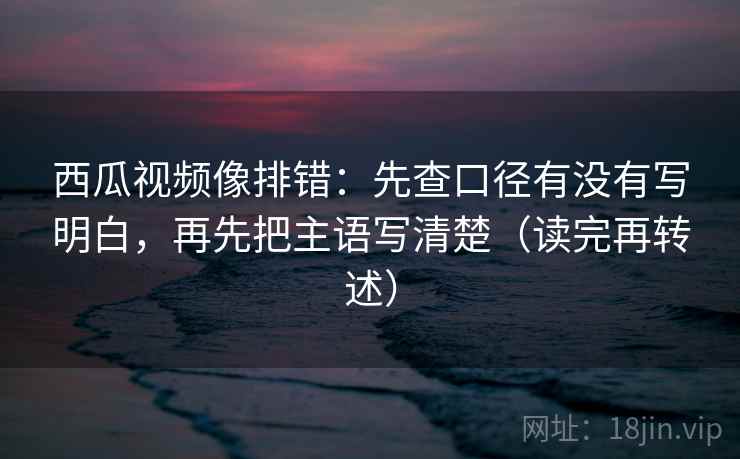 西瓜视频像排错：先查口径有没有写明白，再先把主语写清楚（读完再转述）