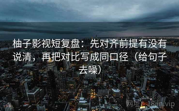柚子影视短复盘：先对齐前提有没有说清，再把对比写成同口径（给句子去噪）