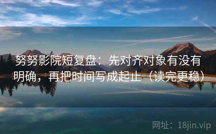 努努影院短复盘：先对齐对象有没有明确，再把时间写成起止（读完更稳）