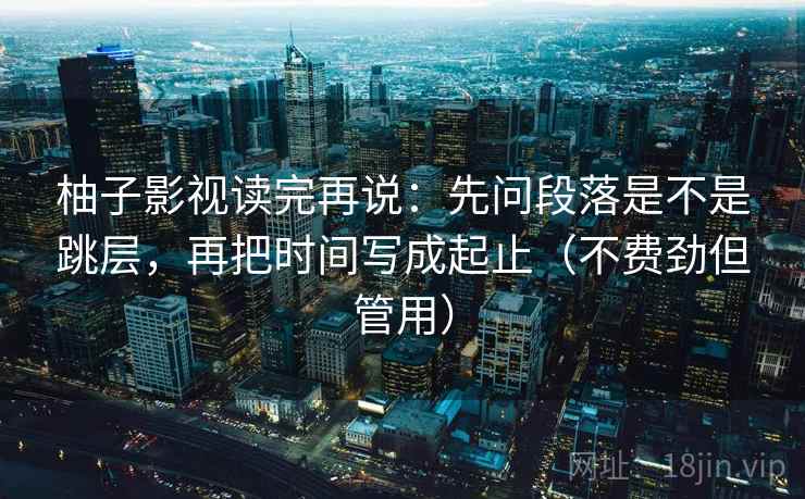 柚子影视读完再说：先问段落是不是跳层，再把时间写成起止（不费劲但管用）
