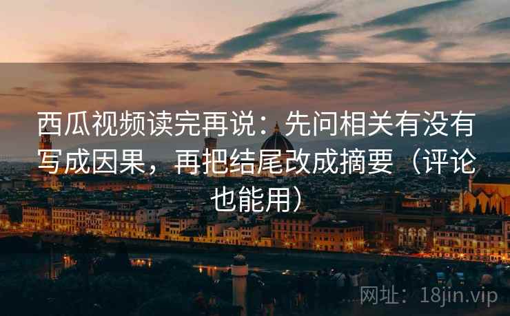 西瓜视频读完再说：先问相关有没有写成因果，再把结尾改成摘要（评论也能用）
