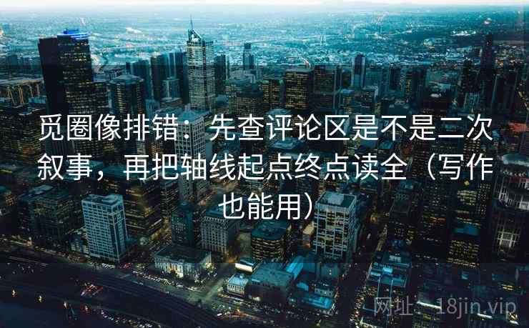 觅圈像排错：先查评论区是不是二次叙事，再把轴线起点终点读全（写作也能用）