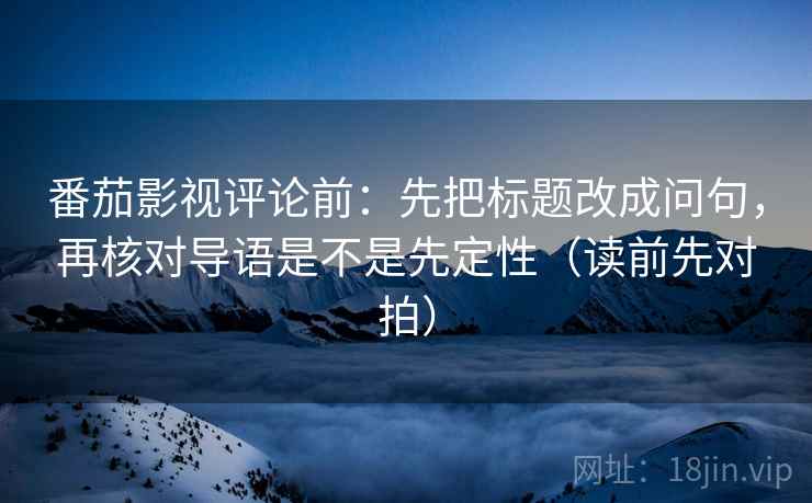 番茄影视评论前：先把标题改成问句，再核对导语是不是先定性（读前先对拍）