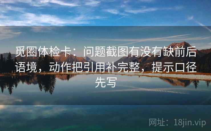 觅圈体检卡：问题截图有没有缺前后语境，动作把引用补完整，提示口径先写
