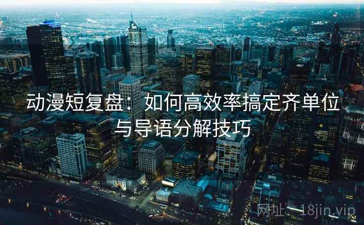 动漫短复盘：如何高效率搞定齐单位与导语分解技巧