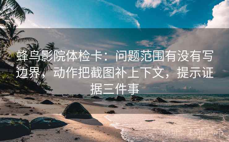 蜂鸟影院体检卡：问题范围有没有写边界，动作把截图补上下文，提示证据三件事