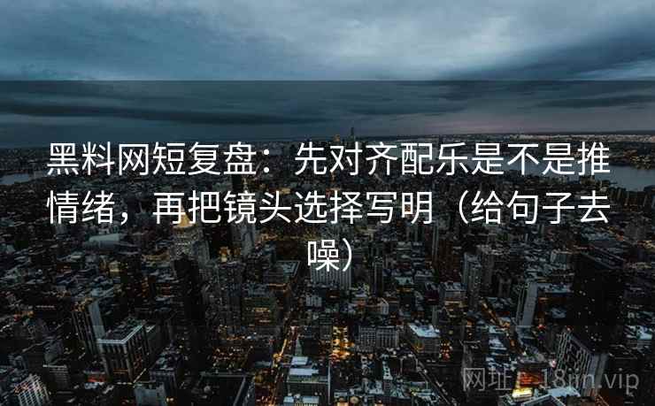 黑料网短复盘：先对齐配乐是不是推情绪，再把镜头选择写明（给句子去噪）