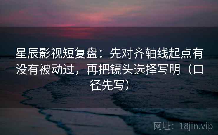 星辰影视短复盘：先对齐轴线起点有没有被动过，再把镜头选择写明（口径先写）
