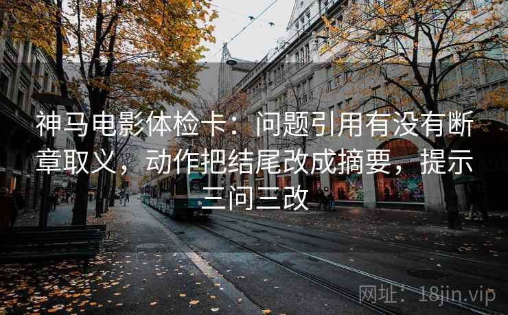 神马电影体检卡：问题引用有没有断章取义，动作把结尾改成摘要，提示三问三改