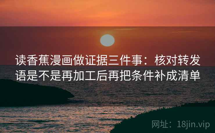 读香蕉漫画做证据三件事：核对转发语是不是再加工后再把条件补成清单