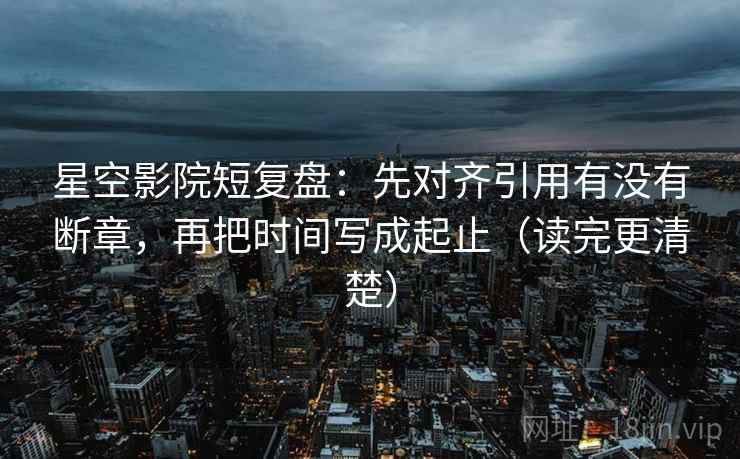 星空影院短复盘：先对齐引用有没有断章，再把时间写成起止（读完更清楚）