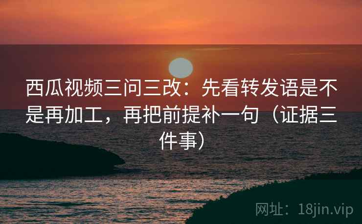 西瓜视频三问三改：先看转发语是不是再加工，再把前提补一句（证据三件事）