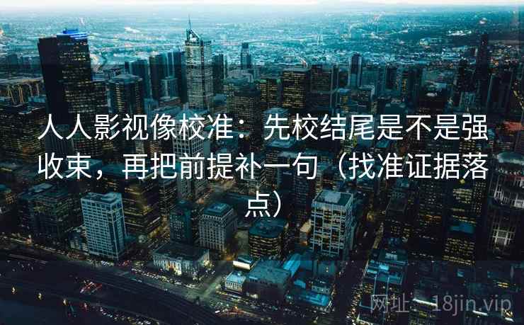 人人影视像校准：先校结尾是不是强收束，再把前提补一句（找准证据落点）