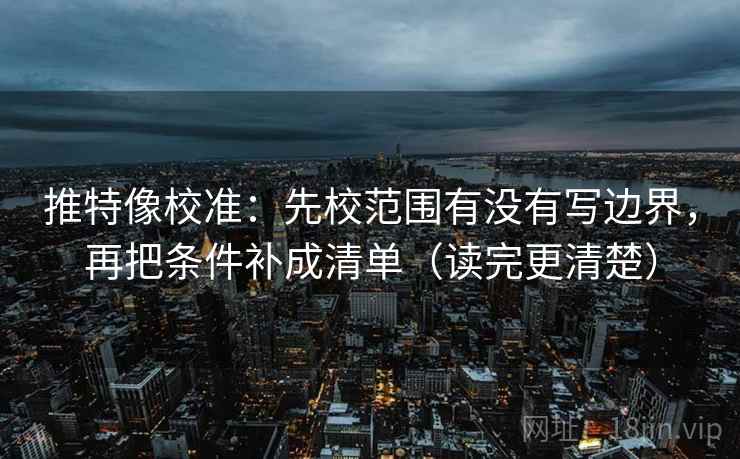 推特像校准:先校范围有没有写边界,再把条件补成清单(读完更清楚)
