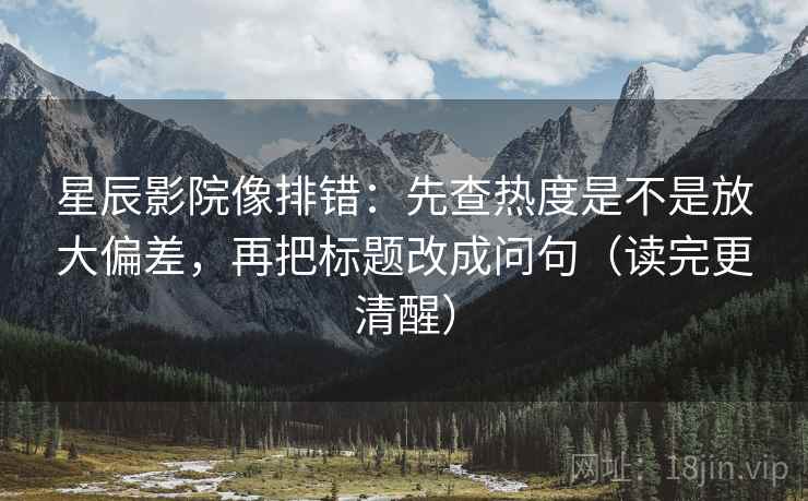 星辰影院像排错:先查热度是不是放大偏差,再把标题改成问句(读完更清醒)