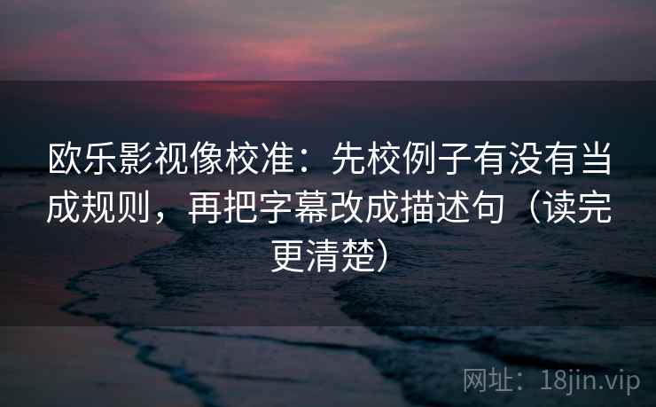 欧乐影视像校准:先校例子有没有当成规则,再把字幕改成描述句(读完更清楚)