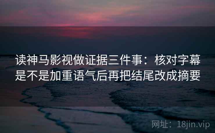 读神马影视做证据三件事:核对字幕是不是加重语气后再把结尾改成摘要