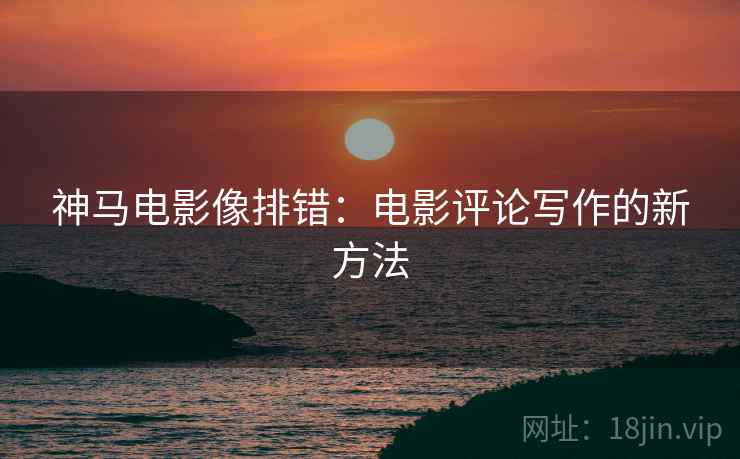 神马电影像排错:电影评论写作的新方法