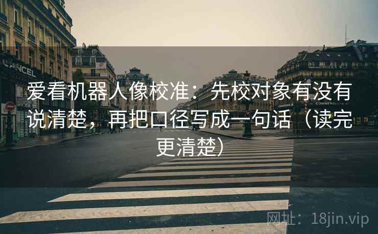爱看机器人像校准:先校对象有没有说清楚,再把口径写成一句话(读完更清楚)