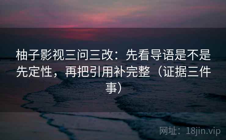 柚子影视三问三改:先看导语是不是先定性,再把引用补完整(证据三件事)