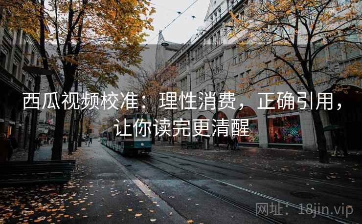 西瓜视频校准:理性消费,正确引用,让你读完更清醒