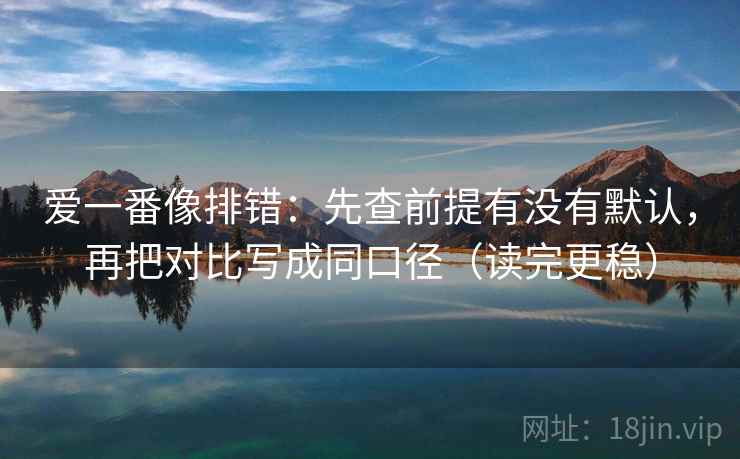 爱一番像排错:先查前提有没有默认,再把对比写成同口径(读完更稳)