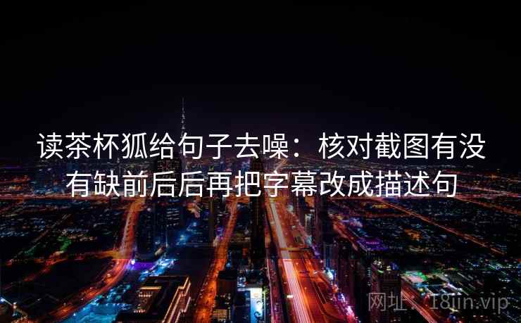 读茶杯狐给句子去噪:核对截图有没有缺前后后再把字幕改成描述句