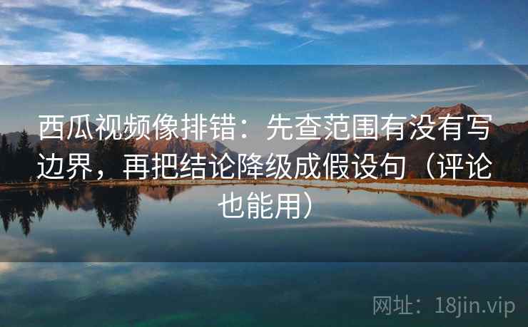 西瓜视频像排错:先查范围有没有写边界,再把结论降级成假设句(评论也能用)